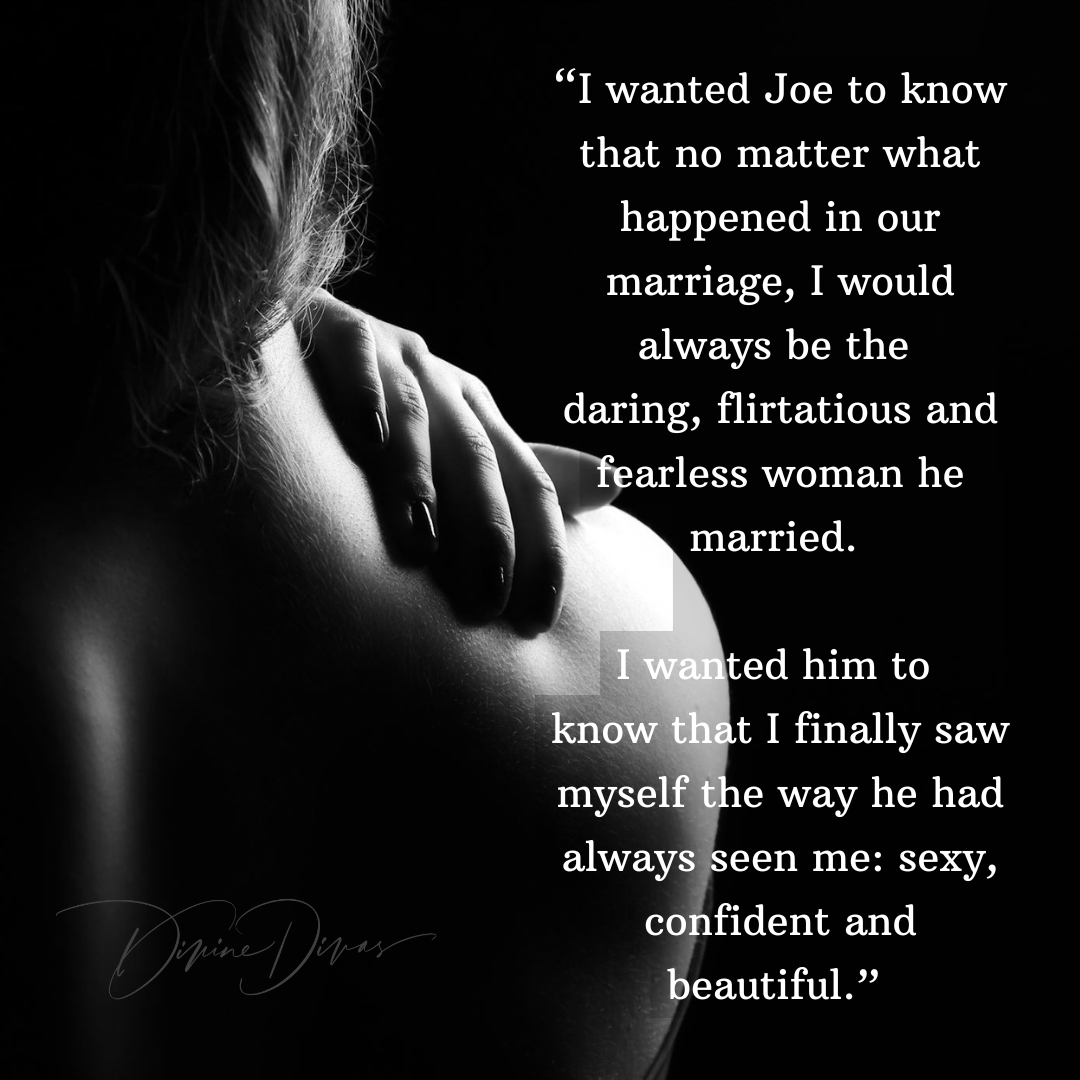 “I wanted Joe to know that no matter what happened in our marriage, I would always be the daring, flirtatious and fearless woman he married. I wanted him to know that I finally saw myself the way he had always seen me: sexy, confident and beautiful.”